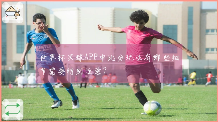 世界杯买球APP中比分玩法有哪些细节需要特别注意？